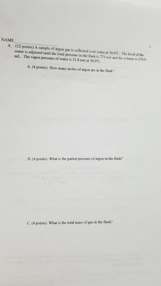 NAME (12 points) A sample of argon gas is collected over water at 30.0C. The level of the water is adjusted until the total pressure in the flask is 771 torr and the volume is 250.0 mL. The vapor pressure of water is 31.8 torr at 30.0c. A. (4 points) How many moles of argon are in the flask? B. (4 points) What is the partial pressure of argon in the flask? C. (4 points) What is the total mass of gas in the flask?