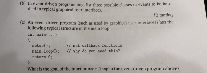 dled in typical graphical user interfaces. [2 marks] (c) An event driven program (such as used by graphical user interfaces) has the following typical structure in the main loop: int main(...) setup) set callback functions main_loop); // why do you need this? return 0; What is the goal of the function main loop in the event driven program above?
