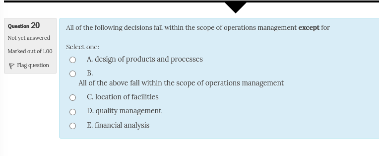 Question 20 Not yet answered Marked out of 1.00 P Flag question All of the following decisions fall within the scope of operations management except for Select one O A. design of products and processes о в. All of the above fall within the scope of operations management C. location of facilities D. quality management E. financial analysis O