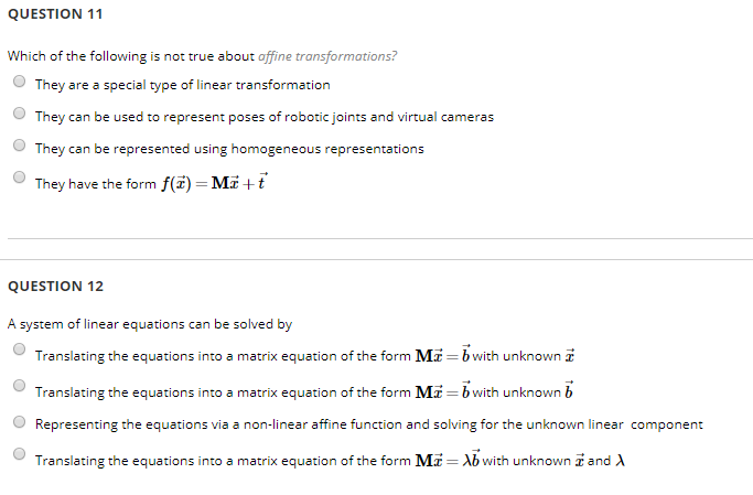 QUESTION 11 Which of the following is not true about offine transformations? They are a special type of linear transformation OThey can be used to represent poses of robotic joints and virtual cameras O They can be represented using homogeneous representations They have the form f() Mi+ QUESTION 12 A system of linear equations can be solved by Translating the equations into a matrix equation of the form Mi b with unknown Translating the equations into a matrix equation of the form M Representing the equations via a non-linear affine function and solving for the unknown linear Translating the equations into a matrix equation of the form Mi bwith unknown b O Mwith unknown z and ?