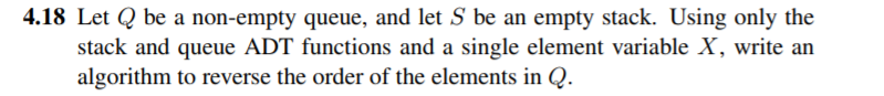 4.18 Let Q be a non-empty queue, and let S be an empty stack. Using only the stack and queue ADT functions and a single element variable X, write an algorithm to reverse the order of the elements in Q