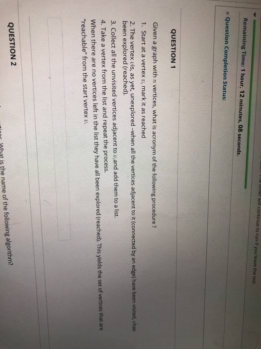le ther will continue to run if you leave the test Remaining Time: 1 hour. 12 minutes, 08 seconds. s Question Completion Status: QUESTION 1 Given a graph with n vertices, what is acronym of the following procedure ? 1. Start at a vertex v, mark it as reached 2. The vertex vis, as yet, unexplored-when all the vertices adjacent to it (connected by an edge) have been visited, vhas been explored (reached) 3. Collect all the unvisited vertices adjacent to v,and add them to a list. 4. Take a vertex from the list and repeat the process. When there are no vertices left in the list they have all been explored (reached). This yields the set of vertices that are reachable from the start vertex v. QUESTION 2 r What is the name of the following algorithm?