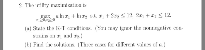 2. The utility maximization is max alnr In x2 s.t. 2r212, 2x1212 (a) State the K-T conditions. (You may ignor the nonnegative con strains on x1 and r2.) (b) Find the solutions. (Three cases for different values of a.)