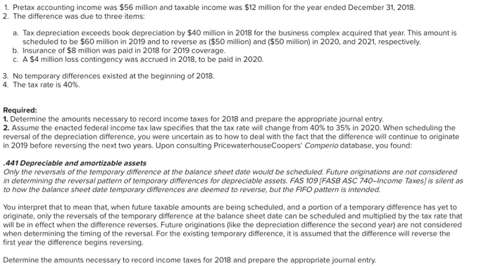 1. pretax accounting income was $56 million and taxable income was $12 million for the year ended december 31, 2018. 2. the difference was due to three items: a. tax depreciation exceeds book depreciation by $40 million in 2018 for the business complex acquired that year. this amount is scheduled to be $60 million in 2019 and to reverse as ($50 million) and ($50 million) in 2020, and 2021, respectively b. insurance of $8 million was paid in 2018 for 2019 coverage. c. a $4 mllion loss contingency was accrued in 2018, to be paid in 2020. 3. no temporary differences existed at the beginning of 2018. 4. the tax rate is 40%. required 1. determine the amounts necessary to record income taxes for 2018 and prepare the appropriate journal entry. 2. assume the enacted federal income tax law specifies that the tax rate will change from 40% to 35% in 2020 when scheduling the reversal of the depreciation difference, you were uncertain as to how to deal with the fact that the difference will continue to originate in 2019 before reversing the next two years. upon consulting pricewaterhousecoopers comperio database, you found: 441 depreciable and amortizable assets only the reversals of the temporary difference at the balance sheet date would be scheduled. future originations are not considered in determining the reversal pattern of temporary differences for depreciable assets. fas 109 [fasb asc 740-income taxes] is silent as to how the balance sheet date temporary differences are deemed to reverse, but the fifo pattern is intended. you interpret that to mean that, when future taxable amounts are being scheduled, and a portion of a temporary difference has yet to originate, only the reversals of the temporary difference at the balance sheet date can be scheduled and multiplied by the tax rate that will be in effect when the difference reverses. future originations (like the depreciation difference the second year) are not considered when determining the timing of the reversal. for the existing temporary difference, it is assumed that the difference will reverse the first year the difference begins reversing. determine the amounts necessary to record income taxes for 2018 and prepare the appropriate journal entry