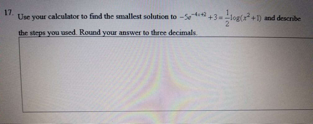 17. Use your calculator to find the smallest solution to -5e 4 +2 +3-log (x2 +1) and describe and desCTI the steps you used. Round your answer to three decimals