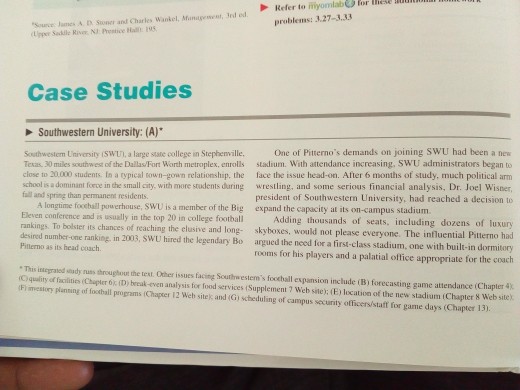 Refer to myomlaberor problems: 3.27-3,33 inese itu Source James & D Sioner and Charles Wankel, Management, Jrd ed Case Studies Southwestern University: (A) One of Pitternos demands on joining SWU had been a new Southwestem University (SWUI, a large state college in Stephenville, Texas. 30 miles southwest of the Dallas/Fort Worth metroplex, enrolls stadium. With attendance increasing, SWU administrators began to close to 20,000 students In a typical town-gown relationship, the face the issue head-on. After 6 months of study, much political arm school is a dominant force in the small city. with more students during wrestling, 

<div class=