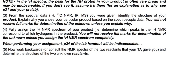NOTE in the H spectra, the peak for the NH proton in your product is often very broad and may be unobservable. If you dont see it, assume its there (for an explanation as to why, see p31 and your prelab). (3) From the spectral data (H, 13C NMR, IR, MS) you were given, identify the structure of your product. Explain why you chose your particular product based on the spectroscopic data. You will not receive full marks for determination of the unknown unless you explain why. (4) Fully assign the H NMR spectrum of your product (i.e. 

<div class=