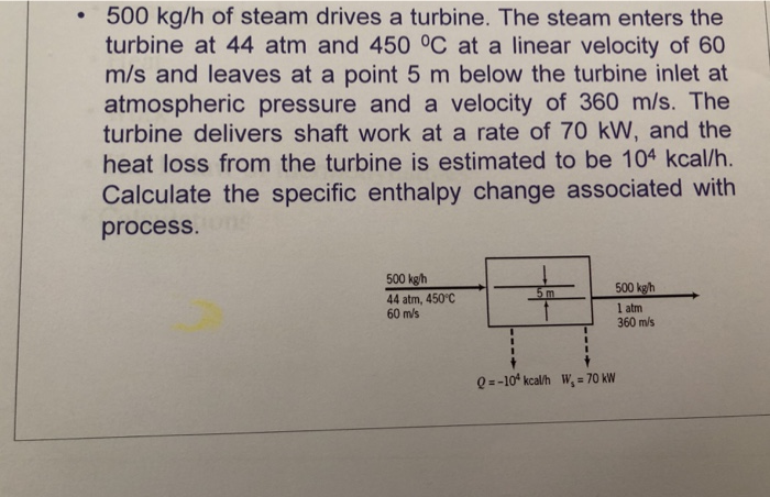 500 kg/h of steam drives a turbine. The steam enters the turbine at 44 atm and 450 OC at a linear velocity of 60 m/s and leaves at a point 5 m below the turbine inlet at atmospheric pressure and a velocity of 360 m/s. The turbine delivers shaft work at a rate of 70 kW, and the heat loss from the turbine is estimated to be 104 kcal/h. Calculate the specific enthalpy change associated with process. 500 kgh 44 atm, 450C 60 m/s m 500 kgh 1 atm 360 m/s Q--10 kcalh W,-70 kW