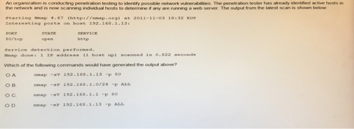 An organization is conducting penetration testing to identify possible network vulnerabilities. The penetration tester has already identified active hosts in the network and is now scanning individual hosts to determire any are rurring a web server T e output from the latest scan เร shown below. starting Nmap 4.67 (hetps//nmap.org) at 2011-11-03 18 :32 EDT Interesting ports on host 192.168.1-13 PORT 80/tcp STATE open http Service deteetion performed. Nmap done. 1 IP addres (1 host up) acanned ǐn o.e22 seeond Which of the following commands would have generated the output above? ов ос O D nmap -v 192.168.1.13P BO nmap-sP 192.168.1.0/24 P ALL nmap -V 192.168.1.2 P O nmap-P 192.160.1.13P ALL
