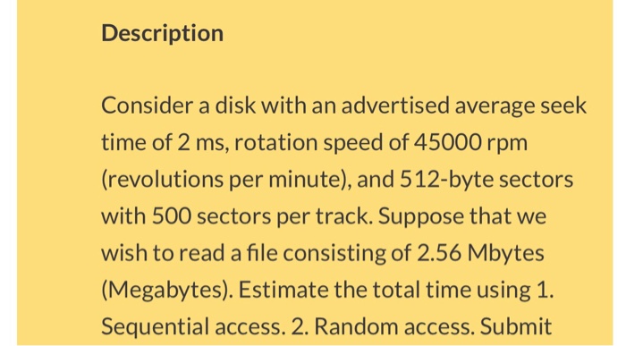 Description Consider a disk with an advertised average seek time of 2 ms, rotation speed of 45000 rpm (revolutions per minute), and 512-byte sectors with 500 sectors per track. Suppose that we wish to read a file consisting of 2.56 Mbytes (Megabytes). Estimate the total time using 1. Sequential access. 2. Random access. Submit