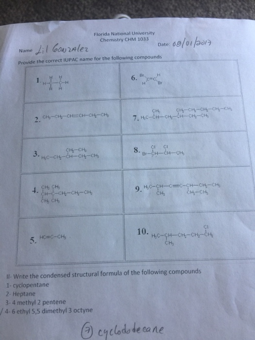 Florida National University Chemistry CHM 1033 Date: 681 01 120 Provide the correct IUPAC name for the following compounds Br H-C-C-H Br 7. HC-CH-CH-H-CH-CH 8. Ho Ci CH CH Il Write the condensed structural formula of the following compounds 1- cyclopentane 2- Heptane 3-4 methyl 2 pentene /4-6 ethyl 5,5 dimethyl 3 octyne cyclado de cane