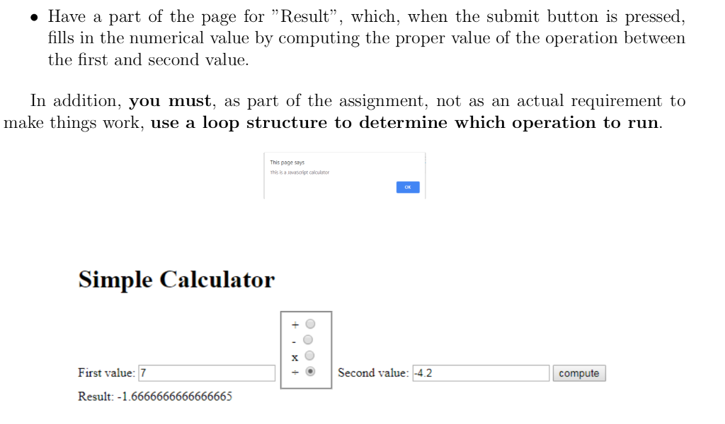 Have a part of the page for Result, which, when the submit button is pressed, fills in the numerical value by computing the proper value of the operation between the first and second value. In addition, you must, as part of the assignment, not as an actual requirement to make things work, use a loop structure to determine which operation to run This page says This is a vasoipr caloulator First value: 7 Second value: 42 Result: -1.6666666666666665