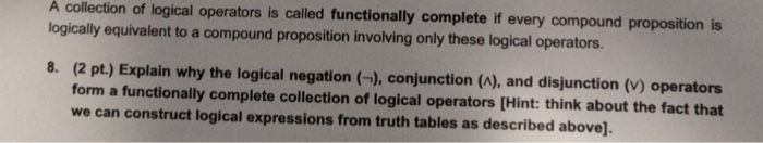 A collection of logical operators is called functionally complete if every compound proposition is logically equivalent to a compound proposition involving only these logical operators. (2 pt.) Explain why the logical negation (-), conjunction (A), and disjunction (V) operators form a functionally complete collection of logical operators [Hint: think about the fact that we can construct logical expressions from truth tables as described above]. 8.