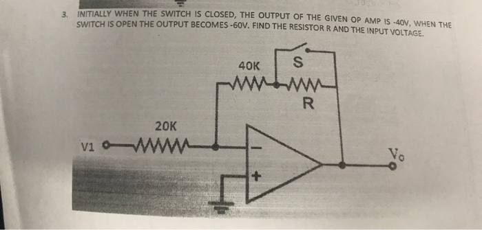 3. INITIALLY WHEN THE SWITCH IS CLOSED, THE OUTPUT OF THE GIVEN OP AMP is-40,WEN THE SWITCH IS OPEN THE OUTPUT BEC OMES-60V. FIND THE RESISTOR R AND THE INPUT VOLTAGE 40K 20K V1 V.