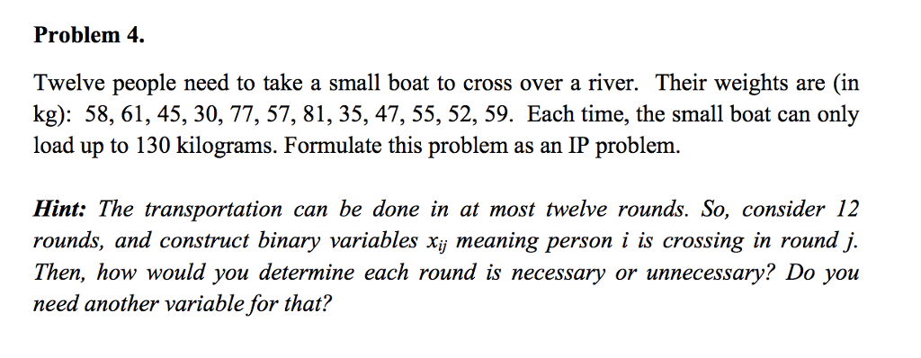 Problem 4. Twelve people need to take a small boat to cross over a river. Their weights are (in kg): 58, 61, 45, 30, 77, 57, 81, 35, 47, 55, 52, 59. Each time, the small boat can only load up to 130 kilograms. Formulate this problem as an IP problem. Hint: The transportation can be done in at most twelve rounds. So, consider 12 rounds, and construct binary variables xij meaning person i is crossing in round j. Then, how would you determine each round is necessary or unnecessary? Do you need another variable for that?