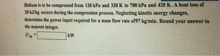 Helium is to be compressed from 120 kPa and 320 K to 700 kPa and 420 K. A heat loss of 20 kJ/kg occurs during the compression process. Neglecting kinetic energy changes, determine the power input required for a mass flow rate of97 kg/min. Round your answer to the nearest integer. kW in