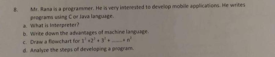 8. Mr. Rana is a programmer. He is very interested to develop mobile applications. He writes programs using C or Java language. a. What is Interpreter? b. Write down the advantages of machine language. c. Draw a flowchart for 1+23n d. Analyze the steps of developing a program