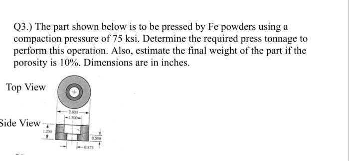 Q3.) The part shown below is to be pressed by Fe powders using a compaction pressure of 75 ksi. Determine the required press tonnage to perform this operation. Also, estimate the final weight of the part if the porosity is 10%. Dimensions are in inches. Top View 2800 Side View