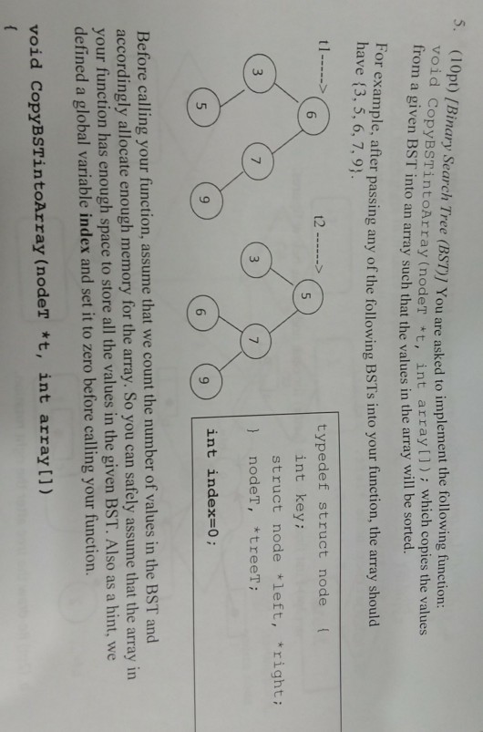 5. (10pt) /B void from a given BST into an array such that Sinary Search Tree (BST)] You are asked to implement the following function CopyBSTintoArray (nodeT t, int array[]): which copies the values will be sorted. the values in the array or example, after passing any of the following BSTs into your function, the array should have (3, 5, 6, 7, 9 typedef struct node int key struct node left, righti 3 7 nodeT, treeT ) nodeT int index-0; 9 6 accordingly allocate enough memory for the array. So you can safely assume that the array in your function has enough space to store all the values in the given B defined a global variable index and set it to zero before calling your function. ST. Also as a hint, we void CopyBSTintoArray (nodeT *t, int array [])
