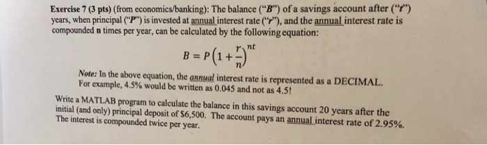 Exercise 7 (3 pts) (from economics/banking): The balance (B) of a savings account after () years, when principal (P) is invested at annual interest rate), and the annual interest rate is compounded n times per year, can be calculated by the following equation: r it Note: In the above equation, the annual interest rate is represented as a DECIMAL For example, 4.5% would be written as 0.045 and not as 4.5! Write a MATLAB program to calculate the balance in this savings account 20 years after the initial (and only) principal deposit of$6,500. The account pays an annualinterest rate of 2.95%. The interest is compounded twice per year.