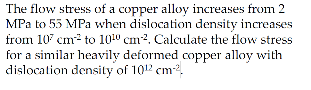 The flow stress of a copper alloy increases from 2 MPa to 55 MPa when dislocation density increases from 10 cm 2 to 1010 cm-2. Calculate the flow stress for a similar heavily deformed copper alloy with dislocation density of 1012 cm-2