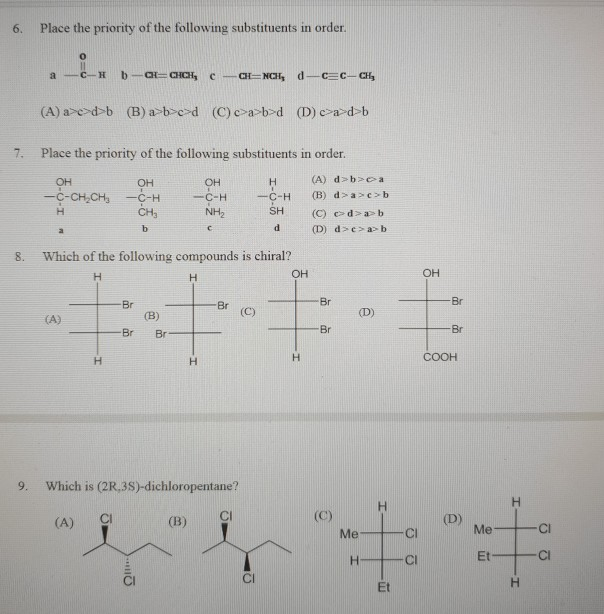 6. Place the priority of the following substituents in order 7. Place the priority of the following substituents in order. -C-CH2CH3-C-H CHa C-H SH (A) dbca (B) dacb (C) c> d>d> b C-H 8. Which of the following compounds is chiral? он он Br D) Br COOH 9. Which is (2R,3S)-dichloropentane? (A) CI (B) C MeCI Et C MeC CI Cl Et