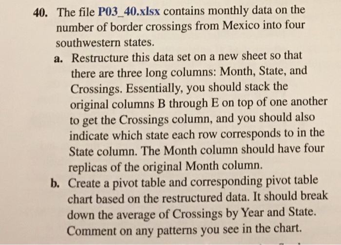 40. The file P03_40.xlsx contains monthly data on the number of border crossings from Mexico into four southwestern states. a. Restructure this data set on a new sheet so that there are three long columns: Month, State, and Crossings. Essentially, you should stack the original columns B through E on top of one another to get the Crossings column, and you should also indicate which state each row corresponds to in the State column. The Month column should have four replicas of the original Month column b. Create a pivot table and corresponding pivot table chart based on the restructured data. It should break down the average of Crossings by Year and State. Comment on any patterns you see in the chart