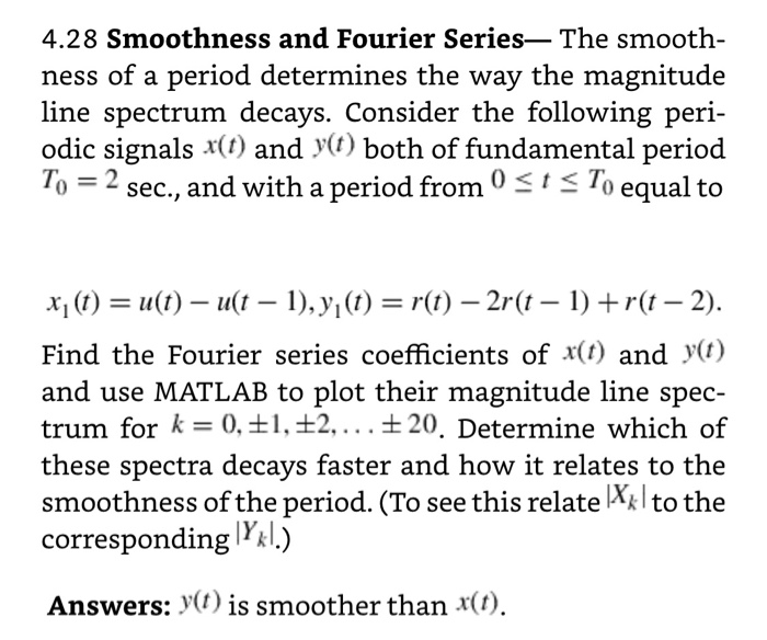 4.28 Smoothness and Fourier Series-The smooth ness of a period determines the way the magnitude line spectrum decays. Consider the following peri odic signals x(t) and y) both of fundamental period To2 sec, and with a period from 0 2 sec., and with a period fromS5 To equal to to XI (t) = 11() _ 11(1-1),y, (t) = r(t)-Zr(t-1) + r(1-2). Find the Fourier series coefficients of x(t) and y(i) and use MATLAB to plot their magnitude line spec- trum for k-0,11,12.... t20. Determine which of these spectra decays faster and how it relates to the smoothness of the period. (To see this relate Xklto the corresponding lL.) Answers: >(f) is smoother than x(t),