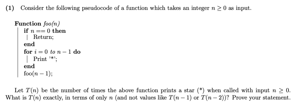 (1) Consider the following pseudocode of a function which takes an integer n 2 0 as input. Function foo(n if n 0 then l Return; end for i 0 to n 1 do Print *. end foo(n 1) Let T(n) be the number of times the above function prints a star (*) when called with input n 2 0. What is T(n) exactly, in terms of only n (and not values like T(n -1) or T(n -2)? Prove your statement