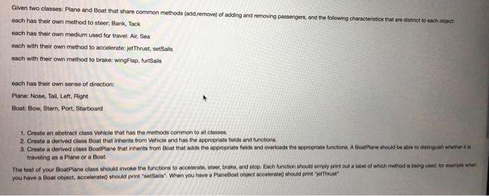 Given two classes: Plane and Boat that share common methods (add,remove) of adding and removing passengers, and the following characteristics that are distinct to each has their own method to steer Bank, Tack each has their own medium used for travel: Air,Sea each with their own method to accelerate: jetThrust, setSails each with their own method to brake: wingFlap, furiSails each has their own sense of direction: Plane: Nose, Tail, Left, Right Boat: Bow, Stern, Port, Starboard 1. Create an abstract class Vehicle that has 

<div class=