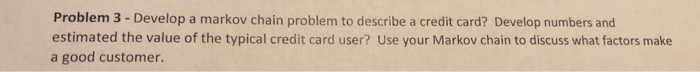 Problem 3 - Develop a markov chain problem to describe a credit card? Develop numbers and estimated the value of the typical credit card user? Use your Markov chain to discuss what factors make a good customer.