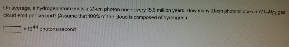 On average, a hydrogen atom emits a 21-cm photon once every 15.6 million years. How many 21-cm photons does a 7H-Mo gas cloud emit per second? (Assume that 100% of the cloud is composed of hydrogen.) 一□ x 1044 photons/second