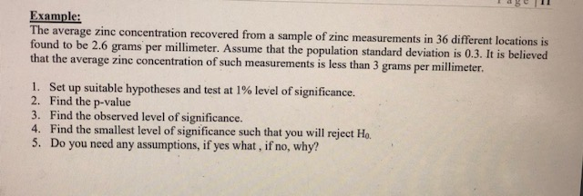 Example: The average zinc concentration recovered from a sample of zinc measu found to be 2.6 grams pe that the average zinc concentration of such measurements is less than 3 grams per millimeter rements in 36 different locations is r millimeter. Assume that the population standard deviation is 0.3. It is believed I. Set up suitable hypotheses and test at l % level of significance. 2. Find the p-value 3. Find the observed level of significance. 4. Find the smallest level of significance such that you will reject Ho. 5. Do you need any assumptions, if yes what, if no, why?
