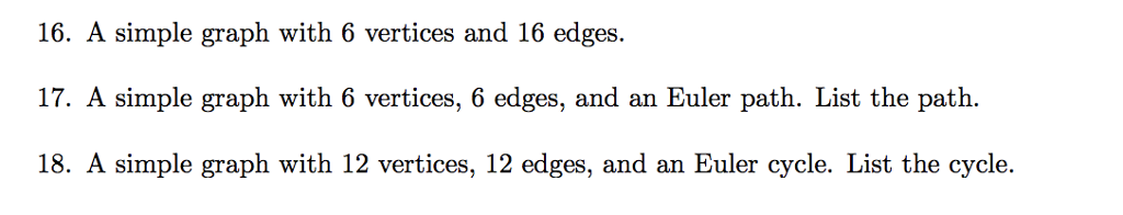 16. A simple graph with 6 vertices and 16 edges 17. A simple graph with 6 vertices, 6 edges, and an Euler path. List the path. 18. A simple graph with 12 vertices, 12 edges, and an Euler cycle. List the cycle.