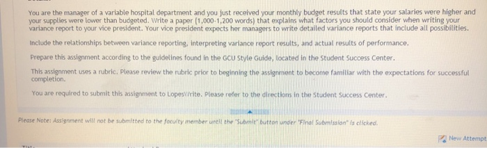 You are the manager of a variable hospital department and you just received your monthly budget results that state your salaries were higher and your supplies were lower than budgeted. Write a paper (1,000-1,200 words) that explains what factors you should consider when writing your variance report to your vice president. Your vice president expects her managers to write detailed variance reports that 

<div class=