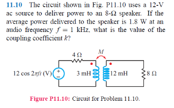 11.10 The circuit shown in Fig. P11.10 uses a 12-V ac source to deliver power to an 8-Ω speaker. If the average power delivered to the speaker is 1.8 W at arn audio frequency f 1 kHz, what is the value of the coupling coefficient k? 12 cos 2fi (V) 12 mH 8Ω Figure P11.10: Circuit for Problem 11.10.