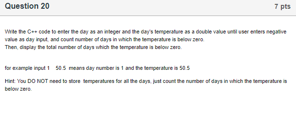 Question 20 7 pts Write the C++ code to enter the day as an integer and the days temperature as a double value until user en