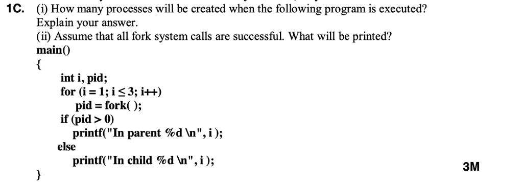 1C. (i) How many processes will be created when the following program is executed? Explain your answer. (i) Assume that all fork system calls are successful. What will be printed? main0 int i, pid; for (i = 1; i 3; i++) pid = fork( ); printf( In parent % d Vn, i ); printf( In child %d in, i ) ; if (pid > 0) else 3M