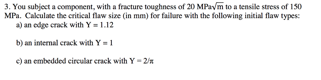 3. You subject a component, with a fracture toughness of 20 MPavm to a tensile stress of 150 MPa. Calculate the critical flaw size (in mm) for failure with the following initial flaw types: a) an edge crack with Y-1.12 b) an internal crack with Y-1 c) an embedded circular crack wi1