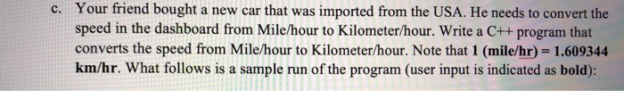 Your friend bought a new car that was imported from the USA. He needs to convert the speed in the dashboard from Mile/hour to Kilometer/hour. Write a C++ program that converts the speed from Mile/hour to Kilometer/hour. Note that 1 (mile/hr) 1.609344 km/hr. What follows is a sample run of the program (user input is indicated as bold): c.