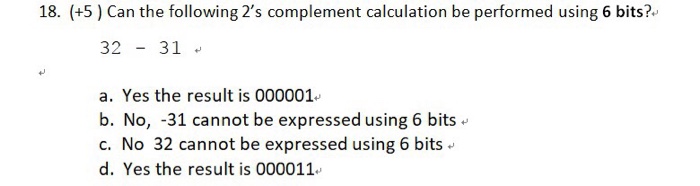 18. (+5 ) Can the following 2s complement calculation be performed using 6 bits?. 32 31 a. Yes the result is 000001 b. No, -31 cannot be expressed using 6 bits c. No 32 cannot be expressed using 6 bits d. Yes the result is 000011