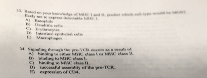 33. Based on your knowedt likely not to express deetabe A) Basophils D) Dendritic cells C) Erythrocytes D) Intestinal epithelial cells E) Macrophages 34. Signaling through the pre-TCR occurs as a result of A) binding to either MHC class I or MHC class 11 B) binding to MHC class 1. C) binding to MHC class D) successful assembly of the pre-TCR E) expression of CD4.