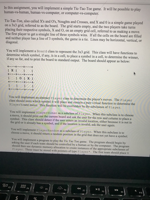 In this assignment, you will implement a simple Tic-Tac-Toe game. It will be possible to play human-vs-human, human-vs-computer, or computer-vs-computer Tic-Tac-Toe, also called Xs and Os, Noughts and Crosses, and X and 0 is a simple game played on a 3x3 grid, referred to as the board. The grid starts empty, and the two players take turns placing their respective symbols, X and O, on an empty grid cell, referred to as making a move. The first player to get a straight line of three symbols wins. If all the cells on the board are filled and neither 

<div class=
