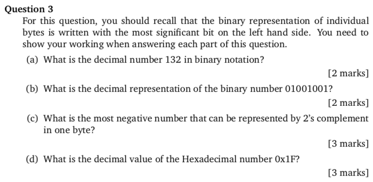 Question 3 For this question, you should recall that the binary representation of individual bytes is written with the most significant bit on the left hand side. You need to show your working when answering each part of this question. (a) What is the decimal number 132 in binary notation? [2 marks] [2 marks] (c) What is the most negative number that can be represented by 2s complement [3 marks] [3 marks] (b) What is the decimal representation of the binary number 01001001? in one byte? (d) What is the decimal value of the Hexadecimal number Ox1F?