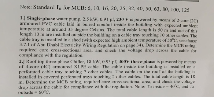 Note: Standard In for MCB: 6, 10, 16, 20, 25, 32, 40, 50, 63, 80, 100, 125 1.] Single-phase water pump, 2.5 kw, 0.91 pf, 230 V is powered by means of 2-core (2C) armoured PVC cable laid in buried conduit inside the building with expected ambient temperature at around 35 degree Celsius. The total cable length is 50 m and out of this length 10 m are installed outside the building on a cable tray touching 10 other cables. The cable tray is installed in a shed (with expected high ambient temperature of 50°C, see clause 3.7.1 

<div class=