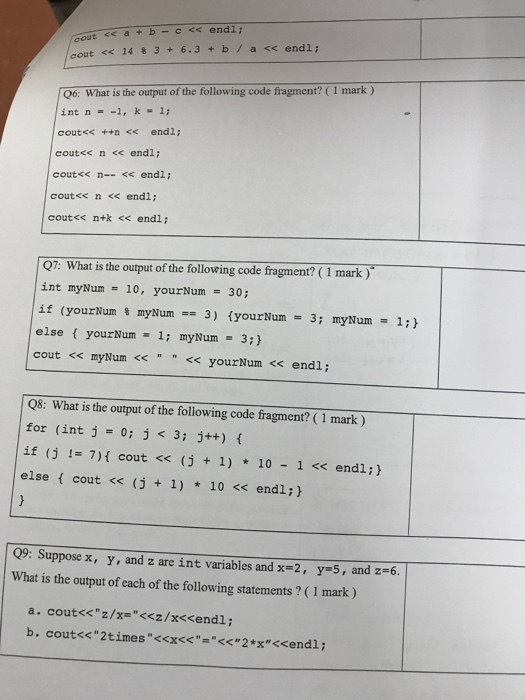 cout << 14 % 3 + 6.3 + b / a << endl; 6: What is the output of the following code fragment? (1 mark) int n =-1, k-1; cout<< ++n<< endl; cout<< n <<endl; cout<< n--<endl; cout<< n <<endl; cout<< n+k <<endl; 7: What is the output of the following code fragment? ( 1 mark) int myNum 10, yourNum 30 if (yourNum % myNum-3) {you rNum = 3; myNum else { yourNum- 1; myNum 3; } cout << myNum <<< yourNum << endl; 1; } Q8: What is the output of the following code fragment? (1 mark) 

<div class=