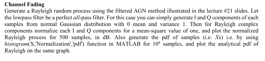 Channel Fading Generate a Rayleigh random process using the filtered AGN method illustrated in the lecture #21 slides. Let th