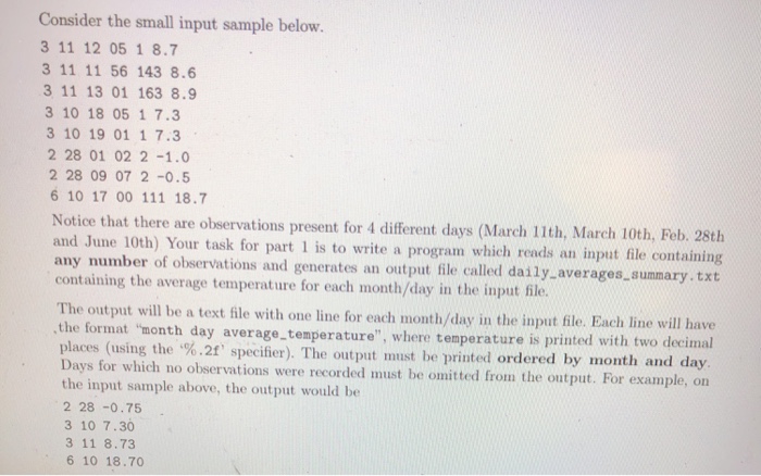 Consider the small input sample below. 3 11 12 05 1 8.7 3 11 11 56 143 8.6 3 11 13 01 163 8.9 3 10 18 05 1 7.3 3 10 19 01 1 7.3 2 28 01 02 2 -1.0 2 28 09 07 2 -0.5 6 10 17 00 111 18.7 Notice that there are observations present for 4 different days (March 11th, March 10th, Feb. 28th and June 10th) Your task for part 1 is to write a program which reads an input file contai any number of observations and 

<div class=
