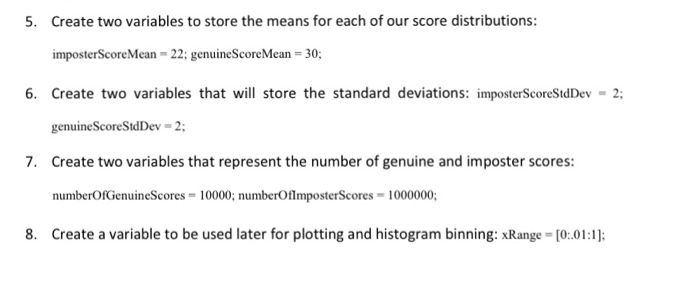 5. Create two variables to store the means for each of our score distributions: imposterScoreMean -22; genuineScoreMean 30; 6. Create two variables that will store the standard deviations: imposterScoreStdDev-2; genuineScoreStdDev 2; Create two variables that represent the number of genuine and imposter scores numberOfGenuineScores 10000; numberOflmposterScores 1000000; Create a variable to be used later for plotting and histogram binning: xRange [0:01:1] 7. 8.