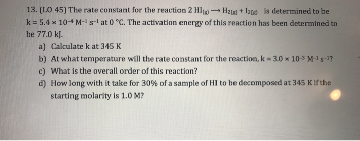 13. (LO 45) The rate constant for the reaction 2 HI)-H2R)I2R) is determined to be k- 5.4 x 10-4 M-1s-1 at 0 °C. The activation energy of this reaction has been determined to be 77.0 k). a) Calculate k at 345 K b) At what temperature will the rate constant for the reaction, k 3.0 x 10-3 M-1s-1? c) What is the overall order of this reaction? d) How long with it take for 30% of a sample of HI to be decomposed at 345 K if the starting molarity is 1.0 M?
